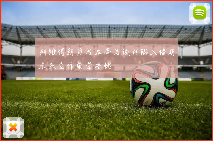 利雅得新月与本泽马谈判陷入僵局未来合作前景堪忧