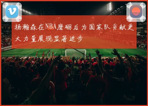 杨瀚森在NBA磨砺后为国家队贡献更大力量展现显著进步