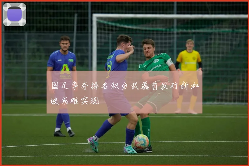 国足争夺排名积分武磊首发对新加坡或难实现