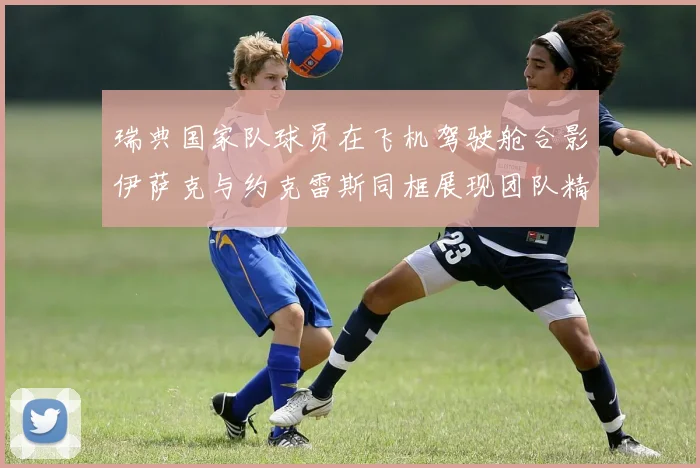 瑞典国家队球员在飞机驾驶舱合影伊萨克与约克雷斯同框展现团队精神