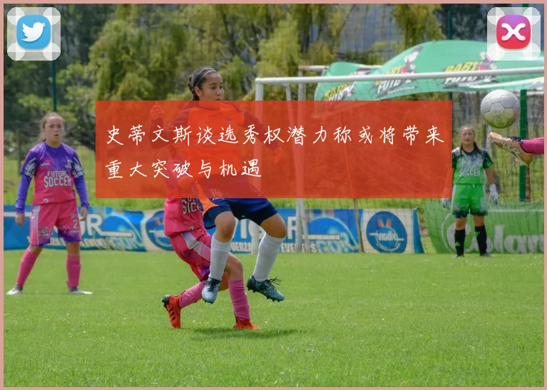 史蒂文斯谈选秀权潜力称或将带来重大突破与机遇