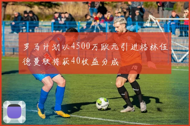 罗马计划以4500万欧元引进格林伍德曼联将获40收益分成