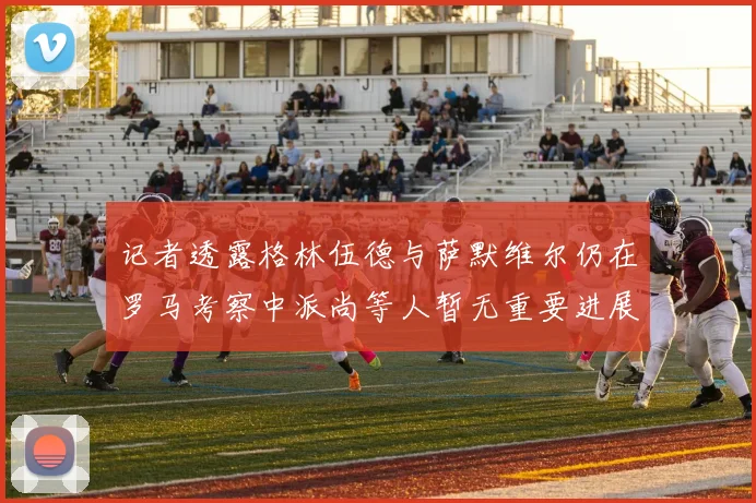 记者透露格林伍德与萨默维尔仍在罗马考察中派尚等人暂无重要进展消息