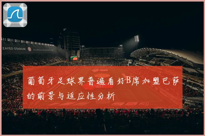 葡萄牙足球界普遍看好B席加盟巴萨的前景与适应性分析