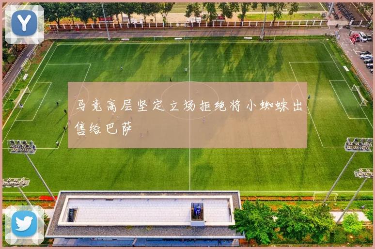 马竞高层坚定立场拒绝将小蜘蛛出售给巴萨