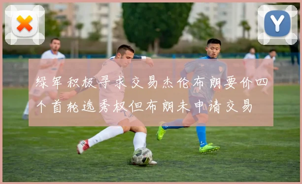 绿军积极寻求交易杰伦布朗要价四个首轮选秀权但布朗未申请交易