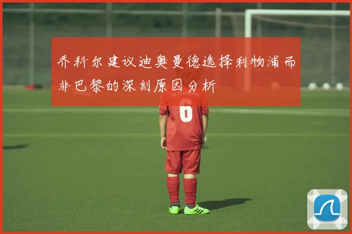 乔科尔建议迪奥曼德选择利物浦而非巴黎的深刻原因分析
