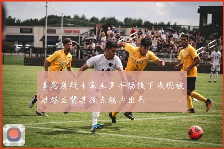 基恩质疑卡塞米罗半场换下表现被进球后赞其抢点能力出色