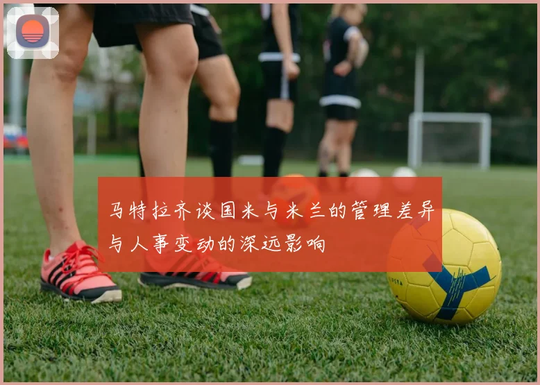 马特拉齐谈国米与米兰的管理差异与人事变动的深远影响