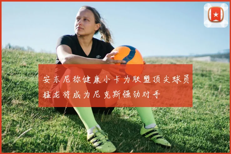 安东尼称健康小卡为联盟顶尖球员猛龙将成为尼克斯强劲对手