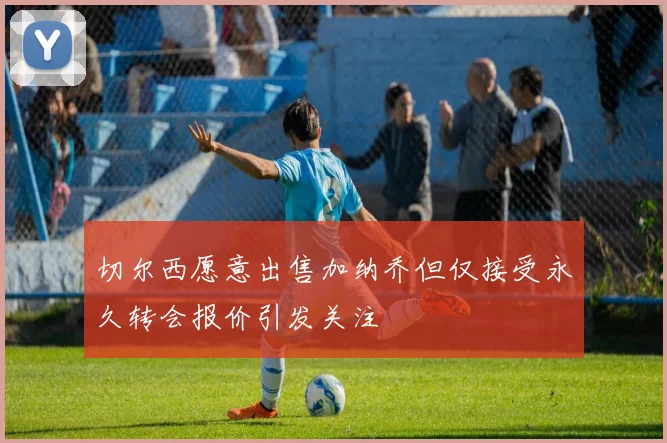 切尔西愿意出售加纳乔但仅接受永久转会报价引发关注